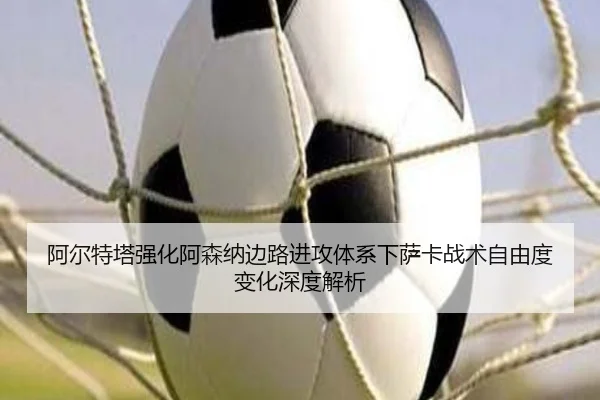 阿尔特塔强化阿森纳边路进攻体系下萨卡战术自由度变化深度解析