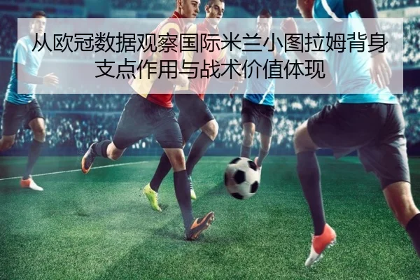 从欧冠数据观察国际米兰小图拉姆背身支点作用与战术价值体现