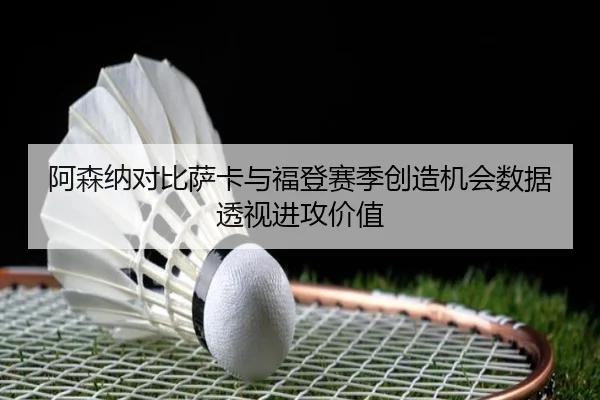 阿森纳对比萨卡与福登赛季创造机会数据透视进攻价值
